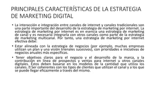 PRINCIPALES CARACTERÍSTICAS DE LA ESTRATEGIA
DE MARKETING DIGITAL
• La interacción e integración entre canales de internet y canales tradicionales son
una parte importante del desarrollo de la estrategia de marketing por internet. La
estrategia de marketing por internet es en esencia una estrategia de marketing
de canal y es necesario integrarla con otros canales como parte de la estrategia
de marketing multicanal. Por tanto, una estrategia de marketing por internet
efectiva debe:
• Estar alineada con la estrategia de negocios (por ejemplo, muchas empresas
utilizan un plan y una visión trienales sucesivos), con prioridades e iniciativas de
negocios anuales más específicas.
• Tener objetivos claros para el negocio y el desarrollo de la marca, y la
contribución en línea de prospectos y ventas para internet u otros canales
digitales. Éstos deben basarse en los modelos de la cantidad que utiliza los
canales. Ser coherentes con los tipos de clientes que utilizan el canal y a los que
se puede llegar eficazmente a través del mismo.
 