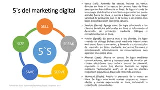5`s del marketing digital
5`S
SELL
SPEAK
SERVESAVE
SIZE
• Venta (Sell): Aumenta las ventas. Incluye las ventas
directas en línea y las ventas de canales fuera de línea
pero que reciben influencia en línea. Se logra a través de
una mayor distribución a los clientes que usted no puede
atender fuera de línea, o quizás a través de una mayor
variedad de productos que en la tienda, o de precios más
bajos en comparación con otros canales.
• Servicio (Serve): Agrega valor. Se logra ofreciendo a los
clientes beneficios adicionales en línea o informando el
desarrollo de productos mediante diálogos y
retroalimentación en línea.
• Hablar (Speak): Lo acerca más a los clientes. Se logra
creando un diálogo bidireccional mediante interacciones
web como foros y encuestas, y llevando a cabo estudios
de mercado en línea mediante encuestas formales y
monitoreando informalmente las conversaciones para
aprender más sobre ellas.
• Ahorrar (Save): Ahorra en costos. Se logra mediante
comunicaciones, ventas y transacciones de servicio por
correo electrónico para reducir costos de personal,
impresión y envío. Los ahorros también se logran
mediante “autoservicio web”, en el que los clientes
responden preguntas a través de contenido en línea.
• Novedad (Sizzle): Amplía la presencia de la marca en
línea. Se logra ofreciendo nuevas propuestas, nuevas
ofertas y nuevas experiencias en línea, incluyendo la
creación de comunidades.Tomado de: Guia- Diplomado Marketing Digital, Unipiloto. 2017
 