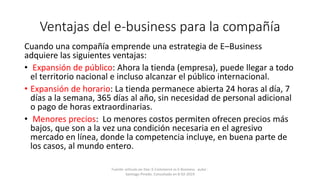 Ventajas del e-business para la compañía
Cuando una compañía emprende una estrategia de E–Business
adquiere las siguientes ventajas:
• Expansión de público: Ahora la tienda (empresa), puede llegar a todo
el territorio nacional e incluso alcanzar el público internacional.
• Expansión de horario: La tienda permanece abierta 24 horas al día, 7
días a la semana, 365 días al año, sin necesidad de personal adicional
o pago de horas extraordinarias.
• Menores precios: Lo menores costos permiten ofrecen precios más
bajos, que son a la vez una condición necesaria en el agresivo
mercado en línea, donde la competencia incluye, en buena parte de
los casos, al mundo entero.
Fuente: artículo on-line: E-Commerce vs E-Business . autor :
Santiago Pinedo. Consultado en 8-02-2019
 
