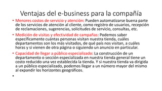 Ventajas del e-business para la compañía
• Menores costos de servicio y atención: Pueden automatizarse buena parte
de los servicios de atención al cliente, como registro de usuarios, recepción
de reclamaciones, sugerencias, solicitudes de servicio, consultas, etc.
• Medición de visitas y efectividad de campañas: Podemos saber
específicamente cuántas personas visitan nuestra tienda, cuáles
departamentos son los más visitados, de qué país nos visitan, a cuáles
horas y si vienen de otra página o siguiendo un anuncio en particular.
• Capacidad de llegar a público especializado: La construcción de un
departamento o sección especializada en nuestra tienda general tiene un
costo reducido una vez establecida la tienda. Y si nuestra tienda va dirigida
a un público especializado, podemos llegar a un número mayor del mismo
al expandir los horizontes geográficos.
•
 