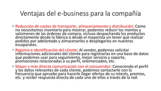 Ventajas del e-business para la compañía
• Reducción de costos de transporte, almacenamiento y distribución: Como
no necesitamos inventario para mostrar, podemos reducir los montos y
volúmenes de las órdenes de compra, incluso despachando los productos
directamente desde la fábrica o desde el mayorista sin tener que realizar
pedidos por adelantado y almacenarlos o desplegarlos en nuestros
escaparates.
• Registro e identificación del cliente: Al vender, podemos solicitar
informaciones adicionales del cliente para registrarlas en una base de datos
que podemos usar para seguimiento, mejor servicio y soporte,
promociones relacionadas a su perfil, telemercadeo, etc.
• Mayor y más directa comunicación con el consumidor: Conociendo el perfil
y los datos relevantes de cada cliente, podemos contactarle con la
frecuencia que apruebe para hacerle llegar ofertas de su interés, premios,
etc. y recibir respuesta directa de cada uno de ellos a través de la red.
 