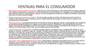 VENTAJAS PARA EL CONSUMIDOR
• Más opciones para comparar y escoger: Cada día son más las tiendas en línea ofreciendo una gama cada vez
más amplia de productos y servicios. Y como las tiendas en línea exhiben un catálogo y no un ejemplar físico
del producto, están en capacidad de mostrar la línea completa de productos y todos los modelos o variantes
para que el cliente pueda escoger.
• Menos tiempo para buscar y comparar: El consumidor puede consultar simultáneamente los precios y
modelos ofrecidos por varias tiendas y está en mayor libertad de escoger los que mejor se ajusten a su
presupuesto y necesidades.
• Menores precios: La competencia entre las tiendas en línea es agresiva, fuerte, y despiadada, con márgenes
de beneficios bastante bajos y en algunos casos prácticamente inexistentes (las compañías de Internet
aplican éste tipo de estrategias con el fin de construir una base amplia y consistente de clientes), lo cual se
traduce en precios bajos y por ende muy accesibles para el consumidor.
• Libertad de horario y geográfica: El cliente puede comprar a cualquier hora, cualquier día, desde su casa,
desde un cafenet, o desde su lugar de trabajo. También puede realizar compras desde la casa de un amigo o
familiar o consultar las compras con otra persona a distancia mientras intercambia opiniones por ICQ, MSN
(o cualquier otro software de mensajería instantánea), sistemas de chat, correo electrónico, fax o teléfono.
Al mismo tiempo, Internet hace posible también adquirir productos extranjeros localizados en cualquier
tienda, en cualquier parte del mundo. Es decir que, el consumidor no se encuentra limitado solamente a las
tiendas locales y a los productos importados por éstas en su país de residencia.
• Cero filas y cero congestionamiento de tráfico: Obviando las molestias que puede causar un acceso lento a
Internet o una conexión difícil, el cliente está libre del tráfico vehicular y de las grandes colas en los
establecimientos de consumo, además cuenta con la comodidad de su hogar y la libertad para realizar otras
tareas mientras realiza sus compras
 