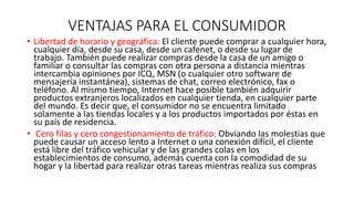 VENTAJAS PARA EL CONSUMIDOR
• Libertad de horario y geográfica: El cliente puede comprar a cualquier hora,
cualquier día, desde su casa, desde un cafenet, o desde su lugar de
trabajo. También puede realizar compras desde la casa de un amigo o
familiar o consultar las compras con otra persona a distancia mientras
intercambia opiniones por ICQ, MSN (o cualquier otro software de
mensajería instantánea), sistemas de chat, correo electrónico, fax o
teléfono. Al mismo tiempo, Internet hace posible también adquirir
productos extranjeros localizados en cualquier tienda, en cualquier parte
del mundo. Es decir que, el consumidor no se encuentra limitado
solamente a las tiendas locales y a los productos importados por éstas en
su país de residencia.
• Cero filas y cero congestionamiento de tráfico: Obviando las molestias que
puede causar un acceso lento a Internet o una conexión difícil, el cliente
está libre del tráfico vehicular y de las grandes colas en los
establecimientos de consumo, además cuenta con la comodidad de su
hogar y la libertad para realizar otras tareas mientras realiza sus compras
 