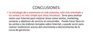 CONCLUSIONES:
• La estrategia de e-commerce es más estrecha, está más orientada a
las ventas y es más simple que otras iniciativas: Sirve para analizar
como usar Internet para mejorar áreas como ventas, marketing,
compras y objetivos de servicio al consumidor. Puede hacer foco en
las ventas y las órdenes tomadas sobre Internet, y puede servir para
realizar mediciones acerca del crecimiento o decrecimiento de la
curva de ganancias.
 