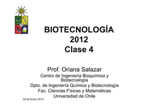 BIOTECNOLOGÍA
                        2012
                       Clase 4

                   Prof. Oriana Salazar
         Centro de Ingeniería Bioquímica y
                    Biotecnología
     Dpto. de Ingeniería Química y Biotecnología
        Fac. Ciencias Físicas y Matemáticas
                 Universidad de Chile
20 de Enero 2012
 