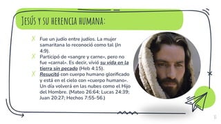Jesús y su herencia humana:
✗ Fue un judío entre judíos. La mujer
samaritana lo reconoció como tal (Jn
4:9).
✗ Participó de «sangre y carne», pero no
fue «carnal». Es decir, vivió su vida en la
tierra sin pecado (Heb 4:15).
✗ Resucitó con cuerpo humano glorificado
y está en el cielo con «cuerpo humano».
Un día volverá en las nubes como el Hijo
del Hombre. (Mateo 26:64; Lucas 24:39;
Juan 20:27; Hechos 7:55-56.)
11
 