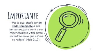 Importante
“Por lo cual debía ser en
todo semejante a sus
hermanos, para venir a ser
misericordioso y fiel sumo
sacerdote en lo que a Dios
se refiere” (Heb 2:17).
14
 