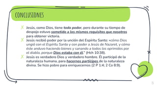 conclusiones
✗ Jesús, como Dios, tiene todo poder, pero durante su tiempo de
despojo estuvo sometido a los mismos requisitos que nosotros
para obtener victoria.
✗ Jesús recibió poder por la unción del Espíritu Santo: «cómo Dios
ungió con el Espíritu Santo y con poder a Jesús de Nazaret, y cómo
éste anduvo haciendo bienes y sanando a todos los oprimidos por
el diablo, porque Dios estaba con él.” (Hch 10:38).
✗ Jesús es verdadero Dios y verdadero hombre. Él participó de la
naturaleza humana, para hacernos partícipes de la naturaleza
divina. Se hizo pobre para enriquecernos (2 P 1:4; 2 Co 8:9).
15
 