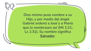 ✗ Dios mismo puso nombre a su
Hijo, y por medio del ángel
Gabriel ordenó a José y a María
que lo nombrasen así (Mt 1:21;
Lc 1:31). Su nombre significa
Salvador.
5
 