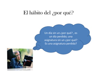 El hábito del ¿por qué?
Un día sin un ¿por qué? , es 
un día perdido; una 
asignatura sin un ¿por qué? 
Es una asignatura perdida?
 