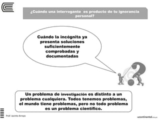 ¿Cuándo una interrogante es producto de tu ignorancia
personal?
Cuándo la incógnita ya
presenta soluciones
suficientemente
comprobadas y
documentadas
Un problema de investigación es distinto a un
problema cualquiera. Todos tenemos problemas,
el mundo tiene problemas, pero no todo problema
es un problema científico.
Prof: Jacinto Arroyo
 