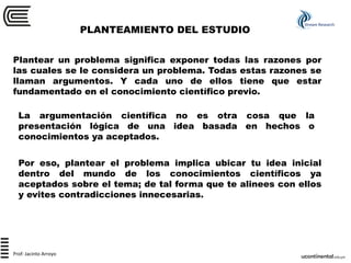PLANTEAMIENTO DEL ESTUDIO
Stream Research
Prof: Jacinto Arroyo
Plantear un problema significa exponer todas las razones por
las cuales se le considera un problema. Todas estas razones se
llaman argumentos. Y cada uno de ellos tiene que estar
fundamentado en el conocimiento científico previo.
La argumentación científica no es otra cosa que la
presentación lógica de una idea basada en hechos o
conocimientos ya aceptados.
Por eso, plantear el problema implica ubicar tu idea inicial
dentro del mundo de los conocimientos científicos ya
aceptados sobre el tema; de tal forma que te alinees con ellos
y evites contradicciones innecesarias.
 