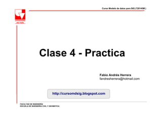 Curso Modelo de datos para SIG (720145M )




                  Clase 4 - Practica
                                                          Fabio Andrés Herrera
                                                          fandresherrera@hotmail.com



                                http://cursomdsig.blogspot.com

FACULTAD DE INGENIERÍA
ESCUELA DE INGENIERÍA CIVIL Y GEOMÁTICA
 