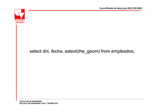 Curso Modelo de datos para SIG (720145M )




          select dni, fecha, astext(the_geom) from empleados;




FACULTAD DE INGENIERÍA
ESCUELA DE INGENIERÍA CIVIL Y GEOMÁTICA
 