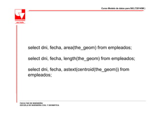 Curso Modelo de datos para SIG (720145M )




        select dni, fecha, area(the_geom) from empleados;

        select dni, fecha, length(the_geom) from empleados;

        select dni, fecha, astext(centroid(the_geom)) from
        empleados;




FACULTAD DE INGENIERÍA
ESCUELA DE INGENIERÍA CIVIL Y GEOMÁTICA
 