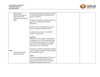 Universidad de las Américas
Facultad de Educación
Sede Viña del Mar
(Atlas virtual).
- Desafío 4 del proyecto
- Subir desafío 4 a la
plataforma “Atlas virtual”
(Wix).
Cierre:
- Evaluación en Zondle.
- Retroalimentación
Luego se harán preguntas referentes al video,
los estudiantes deberán responderlas en la
guía del estudiante.
Al finalizar la actividad se revisará de manera
grupal y se comentará las diferentes
respuestas.
Posteriormente, se trabajará como cuarta
clase en el proyecto del “Atlas virtual”
A continuación se realiza la actividad “el
desafío 4” del proyecto.
Desafío 4:
Ubicar el clima de la región correspondiente
a cada grupo, con el fin de desarrollar todos
los elementos que componen dicha región,
este será en prezi (diapositivas virtuales),
desarrollando una nueva actitud.
Al finalizar el desafío, los estudiantes deberán
subir su trabajo a la plataforma Wix del grupo
curso del “Atlas virtual”.
Cierre:
Se hará una retroalimentación a través de un
recurso virtual llamado Zondle, luego se
harán preguntas para conocer en cuántas
preguntas se equivocaron y por qué.
 