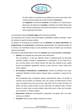 Taller de Capacitación
Pruebas de Selección Inspectores de Enseñanza Provincia de Buenos Aires
11
En este sentido se recuerda que las palabras que sirven para hacer cohe-
rentes las diversas partes de un texto se llaman conectores.
En Lingüística, se denomina conector a una palabra o un conjunto de pa-
labras que une partes de un mensaje y establece una relación lógica entre
ellas. Permite la adecuada unión de los enunciados en un texto lo cual faci-
lita la comprensión del mismo.
Los conectores indican la relación lógica entre oraciones y párrafos.
Los conectores unen el texto. Sirven para explicar, ejemplificar, justificar, contrastar, modifi-
car, distribuir o resumir la oración anterior.
En general, los conectores por excelencia son los adverbios, las frases adverbiales, las
preposiciones, las conjunciones y expresiones preposicionales, los conectores poseen en
sí mismos una connotación propia, la cual caracteriza el tipo de relación que se produce
entre los enunciados.
De acuerdo a esta característica a la hora de coloquiar será posible recurrir a conectores:
 Aditivos: Son aquellos que sirven para sumar información.
Son, por ejemplo: y, ni (e), que, además, incluso, en segundo lugar, por otra parte,
asimismo, también, sumado a, paralelamente, a continuación, en otro orden de co-
sas, al mismo tiempo, de la misma manera, otro caso más, además de eso, aparte
de eso, por añadidura, igualmente, encima, es más, más aún, incluso, hasta, para
colmo, etcétera.
 De contraste o adversativos o modificativos: Invierten la orientación de la argu-
mentación. Rectifican el texto anterior. Oponen ideas o conceptos. A veces los res-
tringen.
Son, por ejemplo: pero, no obstante, empero, contrariamente, pese a, en cambio, al
contrario, por el contrario, sin embargo, mas, sino, aunque, de todas formas, en todo
caso, en cualquier caso, otra cosa es que, mejor dicho, al fin y al cabo, de hecho, en
efecto, con todo, a pesar de todo, aun así, ahora bien, de cualquier modo, al mismo
tiempo, en cierto modo, en cierta medida, hasta cierto punto, si bien, por otra parte,
por el contrario, en cambio, etcétera.
 Disyuntivos: Establecen una disyunción o separación, una opción. Son: o (u), bien,
sea que, ya, etcétera.
 Causales: Indican causa y efecto, introducen la causa.
 