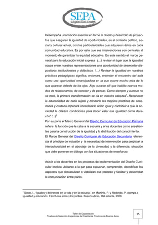Taller de Capacitación
Pruebas de Selección Inspectores de Enseñanza Provincia de Buenos Aires
15
Desempeña una función esencial en torno al diseño y desarrollo de proyec-
tos que aseguren la igualdad de oportunidades, en el contexto político, so-
cial y cultural actual, con las particularidades que adquieren éstos en cada
comunidad educativa. Es por esto que sus intervenciones son centrales al
momento de garantizar la equidad educativa. En este sentido el marco ge-
neral para la educación inicial expresa (…) revisar el lugar que la igualdad
ocupa entre nuestras representaciones una oportunidad de desmontar dis-
positivos institucionales y didácticos. (…) Revisar la igualdad en nuestras
prácticas pedagógicas significa, entonces, entender el encuentro del aula
como una oportunidad emancipadora en la que ocurre mucho más de lo
que aparece delante de los ojos. Algo sucede allí que habilita nuevos mo-
dos de relacionarnos, de conocer y de pensar. Como siempre y aunque no
se note, la primera transformación se da en nuestra cabezas1
. Reconocer
la educabilidad de cada sujeto y brindarle las mejores prácticas de ense-
ñanza y cuidado implicará considerarlo como igual y contribuir a que la so-
ciedad le ofrezca condiciones para hacer valer esa igualdad como dere-
cho” (...)2
Por su parte el Marco General del Diseño Curricular de Educación Primaria
refiere la función que le cabe a la escuela y a los docentes como enseñan-
tes para la construcción de la igualdad y la distribución del conocimiento.
El Marco General del Diseño Curricular de Educación Secundaria referen-
cia el principio de inclusión y la necesidad de intervención para propiciar la
interculturalidad en el abordaje de la diversidad y la diferencia; situación
que debe ponerse en diálogo con las situaciones de enseñanza
Asistir a los docentes en los procesos de implementación del Diseño Curri-
cular implica ubicarse a la par para escuchar, comprender, decodificar los
aspectos que obstaculizan o viabilizan ese proceso y facilitar y desarrollar
la comunicación entre pares.
1
Siede, I., ―Iguales y diferentes en la vida y en la escuela‖, en Martinis, P. y Redondo, P. (comps.),
Igualdad y educación .Escrituras entre (dos) orillas. Buenos Aires, Del estante, 2006.
 