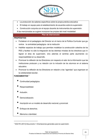Taller de Capacitación
Pruebas de Selección Inspectores de Enseñanza Provincia de Buenos Aires
25
 La producción de saberes específicos sobre la propia práctica educativa
 El trabajo en equipo para el establecimiento de acuerdos sobre la supervisión
 Construcción conjunta con el equipo docente de instrumentos de supervisión.
A las mencionadas se sugiere incorporar las propias del nivel/ modalidad
Plan de intervención:
PROPÓSITOS:
 Fortalecer el rol pedagógico del Director en el marco de la Política Curricular que ga-
rantice la centralidad pedagógica de la institución
 Habilitar espacios de trabajo que permitan modelizar la construcción colectiva de los
PES y facilitar no sólo la integración de las distintas miradas de los directivos que in-
tegran el área de supervisión, sino además el sentirse parte asumiendo co-
responsabilidad en su desarrollo.
 Promover la reflexión de los Directores con respecto al valor de la información que las
instituciones producen y su relación con la inclusión de los alumnos en el sistema
educativo.
 Promover la reflexión de los Directores en relación a las ―agendas‖ que organizan en
la cotidianeidad escolar.
FUNDAMENTOS 4
• Continuidad pedagógica.
• Responsabilidad.
• Inclusión.
• Democratización.
• Inscripción en un modelo de desarrollo nacional y provincial.
• Enfoque de derechos.
• Memoria e identidad.
4
DGCYE (2013) Documento 1 Orientaciones generales para la supervisión.
 