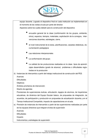 Taller de Capacitación
Pruebas de Selección Inspectores de Enseñanza Provincia de Buenos Aires
27
equipo docente. Logrado el dispositivo final en cada institución se implementará en
el momento de las visitas al aula por parte del director.
Aspectos sobre los cuales debatir para la construcción del dispositivo
• encuadre general de la clase (conformación de los grupos, ambiente,
otros), espacios, tiempos, materiales, explicitación de la consigna, inter-
venciones docentes, estrategias, cierre.
• el nivel instrumental de la tarea, planificaciones, carpetas didácticas, do-
cumentación pedagógica
• Las relaciones interpersonales
• La conformación del grupo
• La calidad de las producciones realizadas en la clase tipos de aprendi-
zajes desarrollados (grado de alcance) problemas o dificultades regis-
tradas en la producción
d) Instancias de intercambio a partir del trabajo institucional de construcción del PES
Avances
Dificultades
Objetivos
Ámbitos prioritarios de intervención
Diseño de agendas
Previsiones de supervisiones áulicas, articulación, legajos de alumnos, de trayectorias
educativas, de dinámica del Equipo Escolar básico, de propuestas de integración, de
acuerdos, de participación y producción en propuestas de actualización docente y en el
Tiempo Institucional Compartido, impacto de capacitaciones en el aula.
e) Previsión de instancias de intercambio a partir de las supervisiones realizadas por parte
de los equipos directivos que integran el área de supervisión
Avances
Dificultades
Impacto
Instrumentos y estrategias de supervisión
 