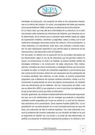 Taller de Capacitación
Pruebas de Selección Inspectores de Enseñanza Provincia de Buenos Aires
8
estrategias de producción y de recepción de estos en las actuaciones interacti-
vas en el interior del coloquio. En suma, una pragmática del habla que exprese,
como apunta Narbona (1989), la eficacia y la eficiencia de la comunicación.
Es un hecho claro que más allá de la informalidad de su estructura, en el colo-
quio siempre están presentes las intenciones del hablante, que interactúa con un
fin determinado, de tal manera que su actuación está también regida por reglas
de organización sintáctica, semántica y pragmática, tareas y metas, por lo cual
implementa estrategias discursivas propias del coloquio, como la parcelación, el
rodeo explicativo y la redundancia, entre otras, para entender y hacerse enten-
der. Es esta organización específica lo que permite lograr la coherencia de las
intervenciones y del intercambio entre los hablantes.
Por otra parte, en relación con la producción de los enunciados articulados por
los interlocutores, según el uso de las estructuras que les permiten explicar la
causa y la consecuencia, el modo y la finalidad, es preciso también señalar las
estrategias sintácticas o de construcción de estas estructuras. Esto implica,
además, considerar las claves contextuales y estrategias fónicas que favorezcan
el análisis de estas, en función de conectores pragmáticos y comunicativos que
dan cuenta de los concretos valores de uso expresados por los participantes de
la muestra estudiada. Nos referimos, en este sentido, al conector propiamente
pragmático, que a diferencia del conector sintáctico-semántico, añade a su fun-
cionamiento la particularidad de servir de engarce conversacional, de conexión
entre las interacciones de los hablantes. Son las ―conjunciones de habla‖ a las
que se refiere Briz (2001) y que organizan y unen lo que dicen los hablantes con
lo que ya han dicho y con lo que dirán a continuación.
Se trata, igualmente, de constatar el desenvolvimiento del entramado argumenta-
tivo que une a los interlocutores con los mensajes que producen e interpretan,
verdadero puente pragmático por el que se verifica el ir y venir de los intercam-
bios discursivos en la conversación. Como expresa Fuentes (2000:155): ―La ar-
gumentación es una estructuración en el nivel macroestructural que se hace del
texto, una ordenación de todo el material lingüístico‖. Así, esta ordenación invo-
lucra la presencia del conector pragmático en una situación de habla en la cual
se argumenta en relación con una acción o un punto de vista determinado, se
justifica y se presentan al interlocutor explicaciones posibles y no certezas o silo-
 