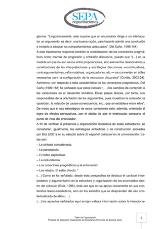 Taller de Capacitación
Pruebas de Selección Inspectores de Enseñanza Provincia de Buenos Aires
9
gismos. ―Lingüísticamente, esto supone que un enunciador dirige a un interlocu-
tor un argumento, es decir, una buena razón, para hacerle admitir una conclusión
e incitarlo a adoptar los comportamientos adecuados‖ (Del Caño, 1999:144).
A este tratamiento responde también la consideración de los conectores pragmá-
ticos como marcas de progresión y cohesión discursiva, puesto que ―(…) en la
medida en que no son nexos entre proposiciones, sino elementos relacionantes y
canalizadores de las interpretaciones y estrategias discursivas —continuativas,
contrargumentativas, reformulativas, organizadoras, etc.— se convierten en útiles
necesarios para la configuración de la estructura discursiva‖ (Cortés, 2002:24).
Asimismo, con respecto a esta característica de los conectores pragmáticos, Del
Caño (1999:158) ha señalado que estos indican ―(…) los cambios de contenido o
las variaciones en el desarrollo temático. Estas piezas léxicas, por tanto, son
responsables de la orientación de los argumentos, pues muestran la conexión, la
oposición, la relación de causa-consecuencia, etc., que se establece entre ellos‖.
De modo que el uso estratégico de estos conectores está, además, orientado al
logro de efectos perlocutivos, con el objeto de que el interlocutor comparta el
punto de vista del enunciador.
A fin de verificar la presencia y organización discursiva de estas estructuras, se
consideran, igualmente, las estrategias sintácticas o de construcción anotadas
por Briz (2001) en su estudio sobre El español coloquial en la conversación. Es-
tas son:
– La sintaxis concatenada.
– La parcelación.
– El rodeo explicativo.
– La redundancia.
– Los conectores pragmáticos y la entonación.
– Los relatos. El estilo directo. ―
(…) Como se ha señalado, desde esta perspectiva se destaca el carácter inter-
pretativo y argumentativo en la estructura y organización de los enunciados den-
tro del coloquio (Ruiz, 1998), toda vez que no se apoya únicamente en sus con-
tenidos léxico-semánticos, sino en los sentidos que se desprenden del uso con-
textualizado de ellos.(…)
(…) los aspectos señalados aquí arrojan valiosa información sobre la intenciona-
 