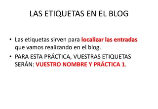 LAS ETIQUETAS EN EL BLOG
• Las etiquetas sirven para localizar las entradas
que vamos realizando en el blog.
• PARA ESTA PRÁCTICA, VUESTRAS ETIQUETAS
SERÁN: VUESTRO NOMBRE Y PRÁCTICA 1.
 