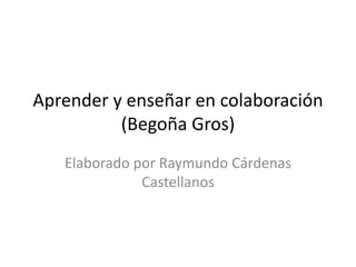 Aprender y enseñar en colaboración 
(Begoña Gros) 
Elaborado por Raymundo Cárdenas 
Castellanos 
 