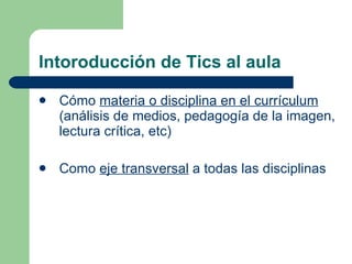 Intoroducción de Tics al aula Cómo  materia o disciplina en el currículum  (análisis de medios, pedagogía de la imagen, lectura crítica, etc) Como  eje transversal  a todas las disciplinas 