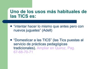 Uno de los usos más habituales de las TICS es: “ intentar hacer lo mismo que antes pero con nuevos juguetes” (Adell) “ Domesticar a las TICS” (las Tics puestas al servicio de prácticas pedagógicas tradicionales).  Ampliar en Quiroz, Pag. 67-68-70-71 