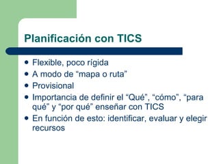 Planificación con TICS Flexible, poco rígida A modo de “mapa o ruta” Provisional Importancia de definir el “Qué”, “cómo”, “para qué” y “por qué” enseñar con TICS En función de esto: identificar, evaluar y elegir recursos 