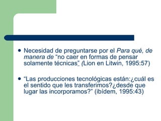Necesidad de preguntarse por el  Para qué, de manera de  “no caer en formas de pensar solamente técnicas ”  ( Lion en Litwin, 1995:57) “ Las producciones tecnológicas están:¿cuál es el sentido que les transferimos?¿desde que lugar las incorporamos?” (ibídem, 1995:43) 