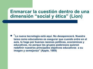 Enmarcar la cuestión dentro de una dimensión “social y ética” (Lion) “ La nueva tecnología está aquí. No desaparecerá. Nuestra tarea como educadores es asegurar que cuando entre en el aula, lo haga por buenas razones políticas, económicas y educativas, no porque los grupos poderosos quieran redefinir nuestros principales objetivos educativos  a su imagen y semejanza” (Apple, 1989) 