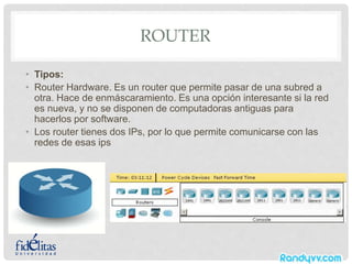 ROUTER
• Tipos:
• Router Hardware. Es un router que permite pasar de una subred a
otra. Hace de enmáscaramiento. Es una opción interesante si la red
es nueva, y no se disponen de computadoras antiguas para
hacerlos por software.
• Los router tienes dos IPs, por lo que permite comunicarse con las
redes de esas ips
 