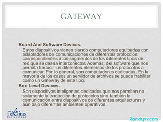 GATEWAY
Board And Software Devices.
Estos dispositivos vienen siendo computadoras equipadas con
adaptadores de comunicaciones de diferentes protocolos
correspondientes a los segmentos de los diferentes tipos de
red que se desea interconectar. Además, del software que nos
permita traducir los diferentes elementos de los protocolos a
comunicar. Por lo general, son computadoras dedicadas. En la
mayoría de los casos un servidor de archivos se puede habilitar
como un Gateway de este tipo.
Box Level Devices.
Son dispositivos inteligentes dedicados que nos permiten no
solamente la traducción de protocolos sino también la
comunicación entre dispositivos de diferentes arquitecturas y
aún bajo diferentes ambientes operativos.
 