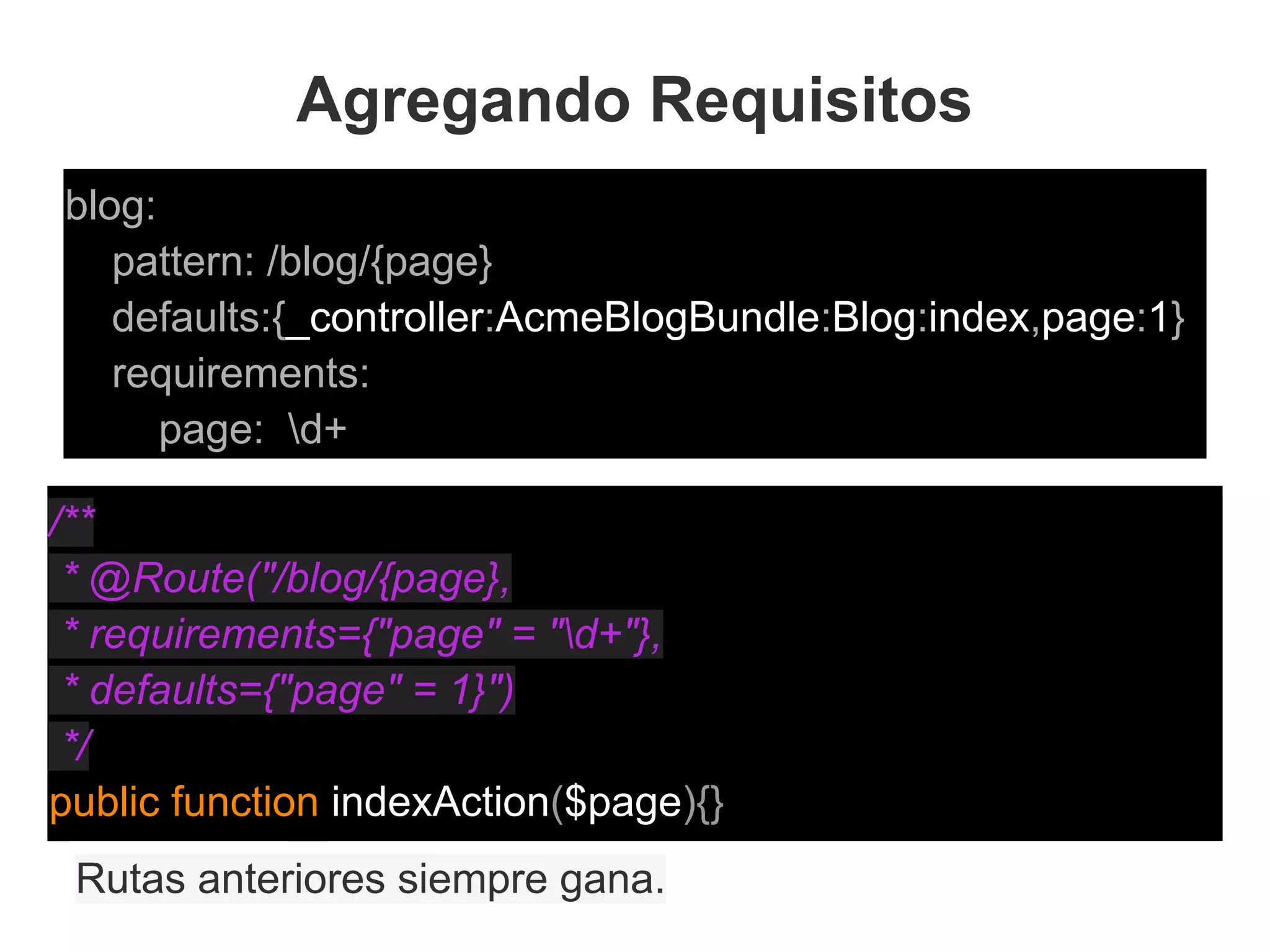 Agregando Requisitos
blog:
pattern: /blog/{page}
defaults:{_controller:AcmeBlogBundle:Blog:index,page:1}
requirements:
page: d+
Rutas anteriores siempre gana.
/**
* @Route("/blog/{page},
* requirements={"page" = "d+"},
* defaults={"page" = 1}")
*/
public function indexAction($page){}
 
