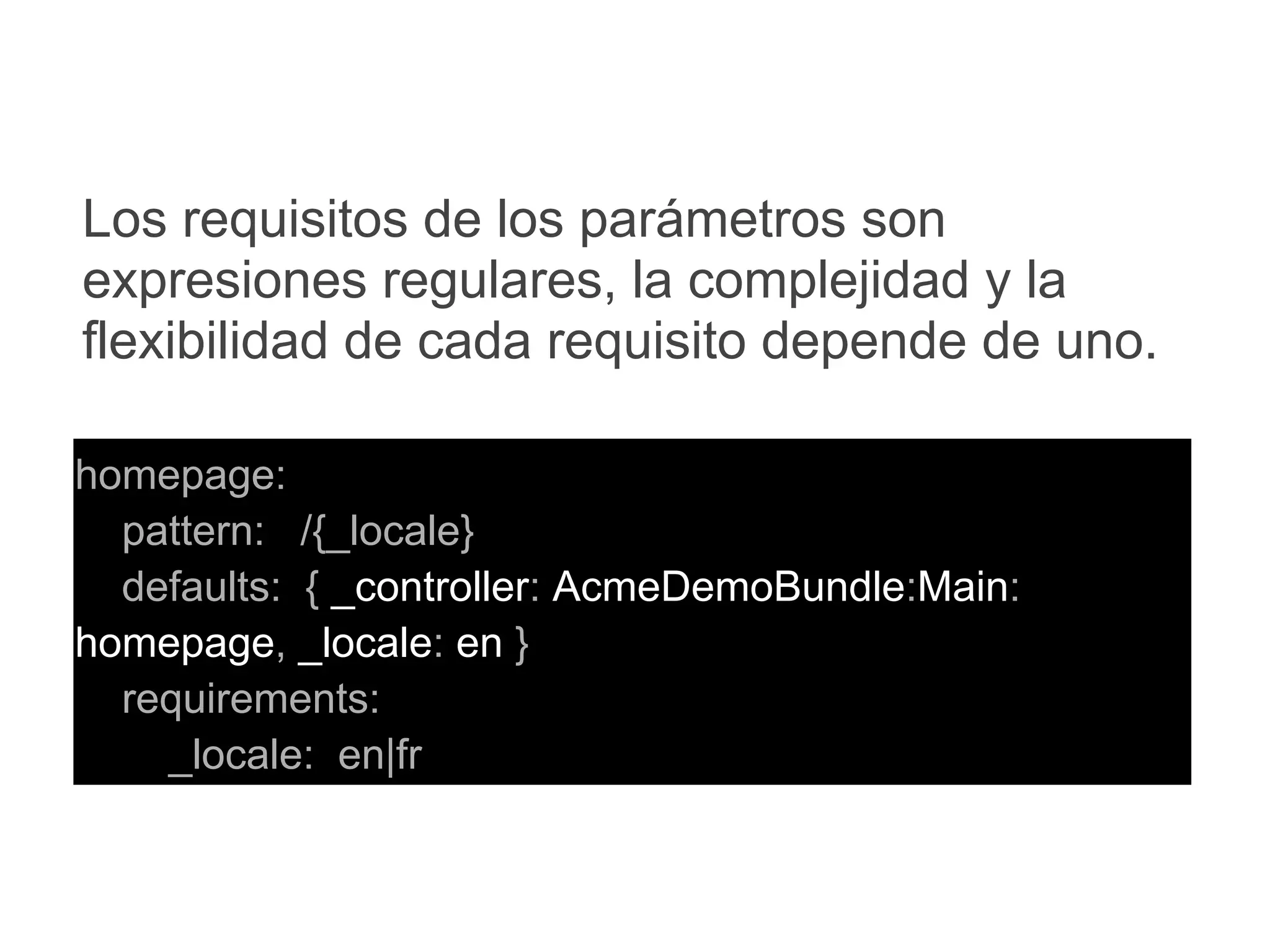 homepage:
pattern: /{_locale}
defaults: { _controller: AcmeDemoBundle:Main:
homepage, _locale: en }
requirements:
_locale: en|fr
Los requisitos de los parámetros son
expresiones regulares, la complejidad y la
flexibilidad de cada requisito depende de uno.
 