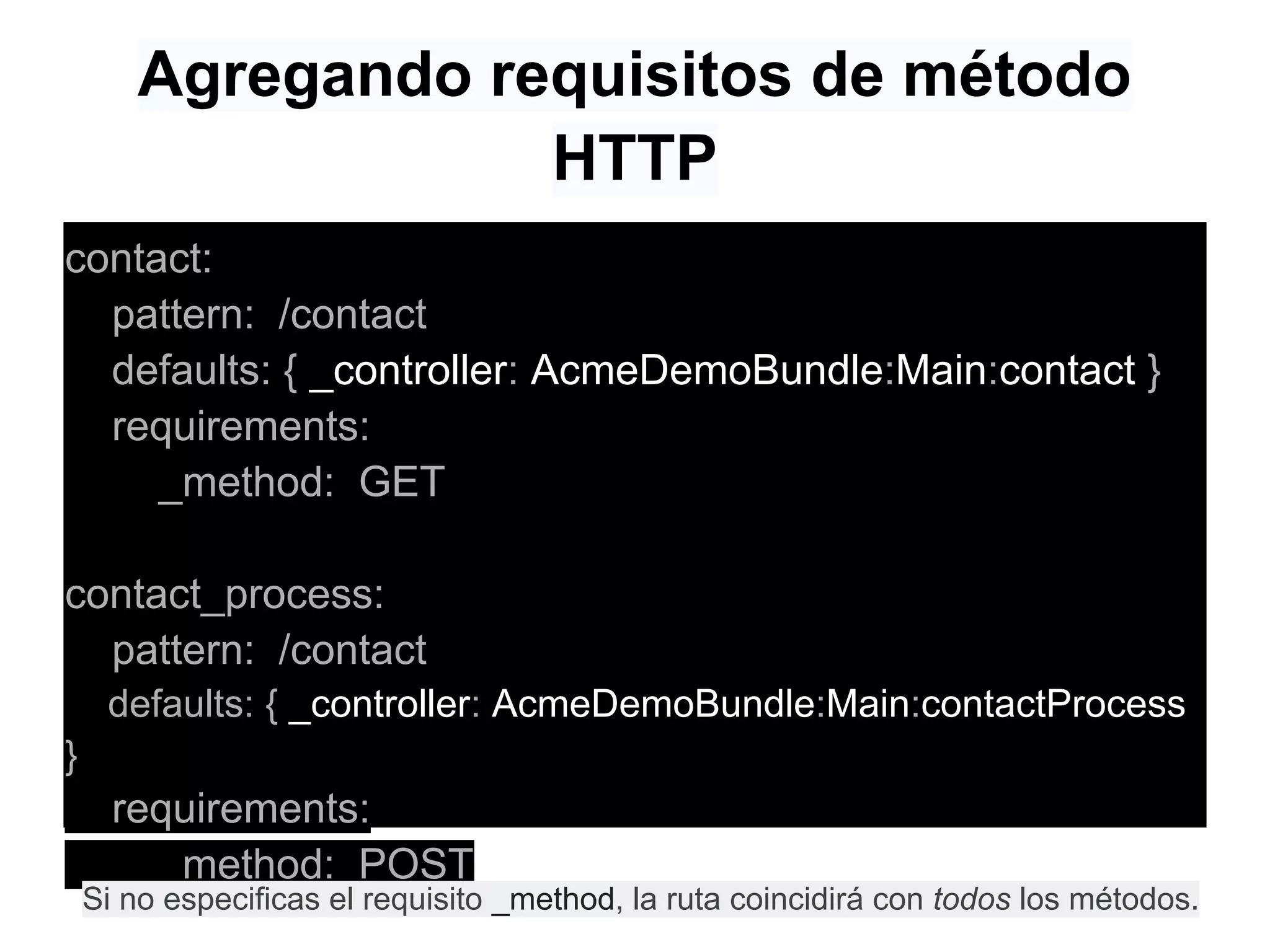 Agregando requisitos de método
HTTP
contact:
pattern: /contact
defaults: { _controller: AcmeDemoBundle:Main:contact }
requirements:
_method: GET
contact_process:
pattern: /contact
defaults: { _controller: AcmeDemoBundle:Main:contactProcess
}
requirements:
_method: POST
Si no especificas el requisito _method, la ruta coincidirá con todos los métodos.
 