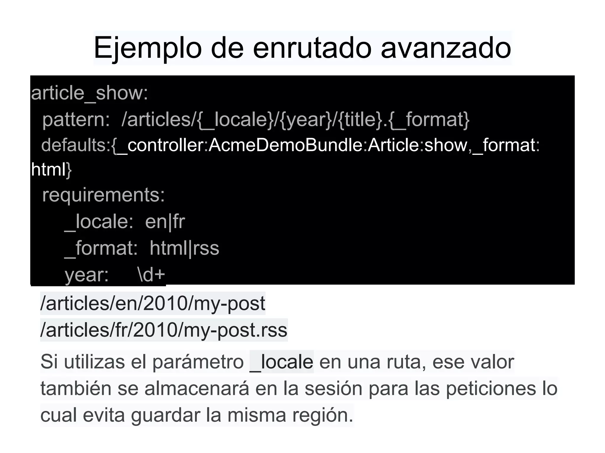 Ejemplo de enrutado avanzado
article_show:
pattern: /articles/{_locale}/{year}/{title}.{_format}
defaults:{_controller:AcmeDemoBundle:Article:show,_format:
html}
requirements:
_locale: en|fr
_format: html|rss
year: d+
/articles/en/2010/my-post
/articles/fr/2010/my-post.rss
Si utilizas el parámetro _locale en una ruta, ese valor
también se almacenará en la sesión para las peticiones lo
cual evita guardar la misma región.
 