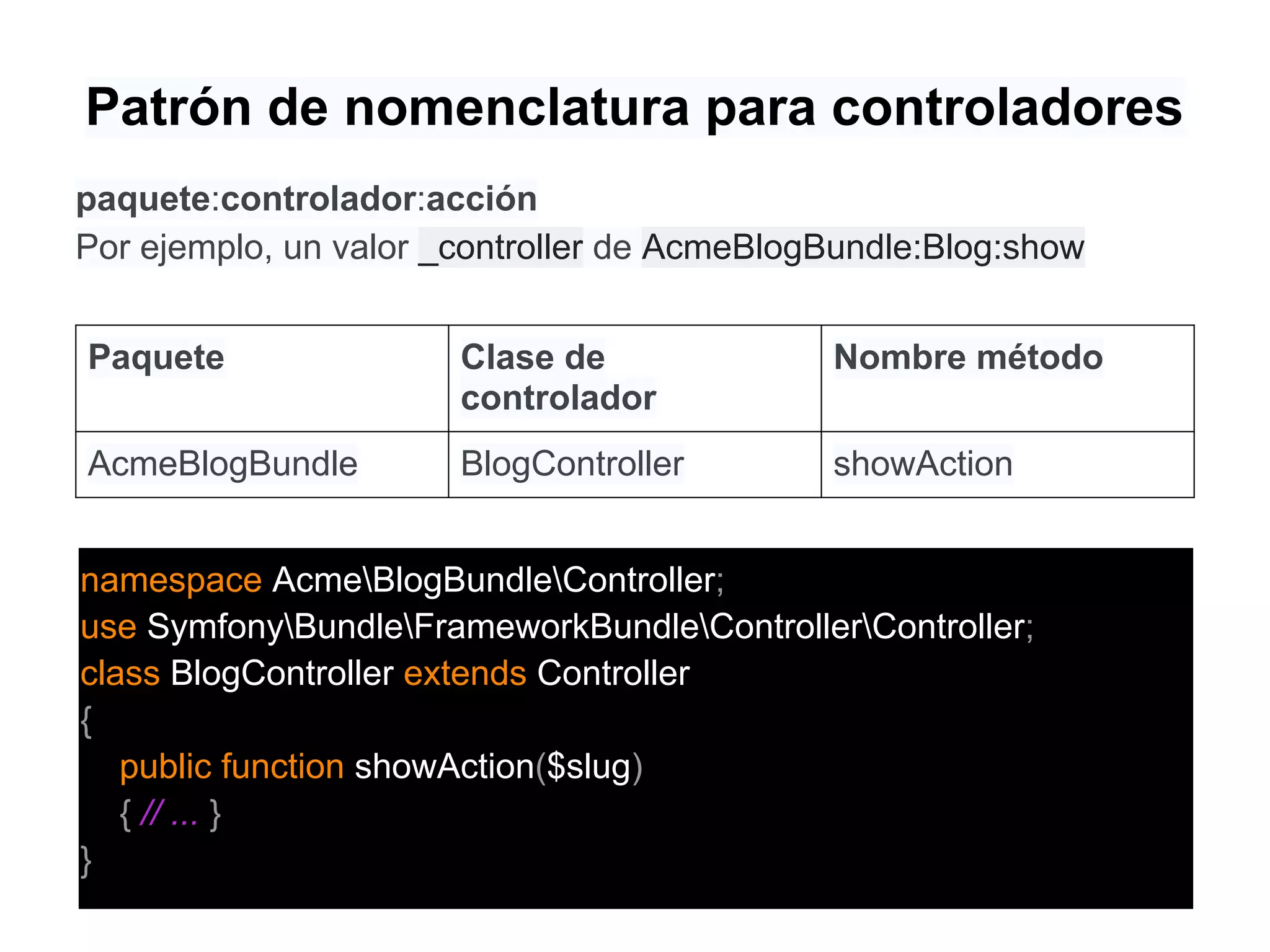 Patrón de nomenclatura para controladores
paquete:controlador:acción
Por ejemplo, un valor _controller de AcmeBlogBundle:Blog:show
Paquete Clase de
controlador
Nombre método
AcmeBlogBundle BlogController showAction
namespace AcmeBlogBundleController;
use SymfonyBundleFrameworkBundleControllerController;
class BlogController extends Controller
{
public function showAction($slug)
{ // ... }
}
 