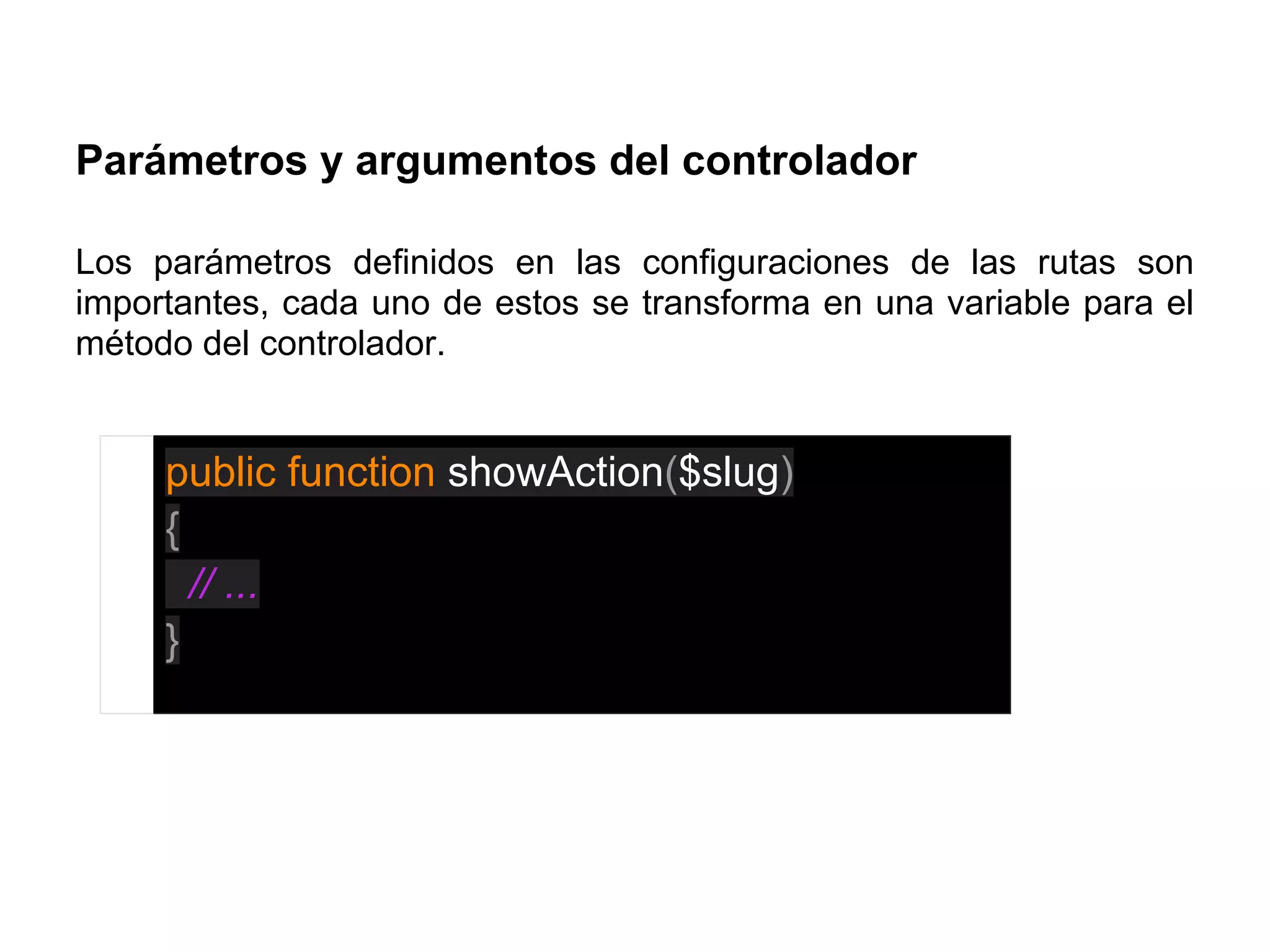 Parámetros y argumentos del controlador
Los parámetros definidos en las configuraciones de las rutas son
importantes, cada uno de estos se transforma en una variable para el
método del controlador.
public function showAction($slug)
{
// ...
}
 
