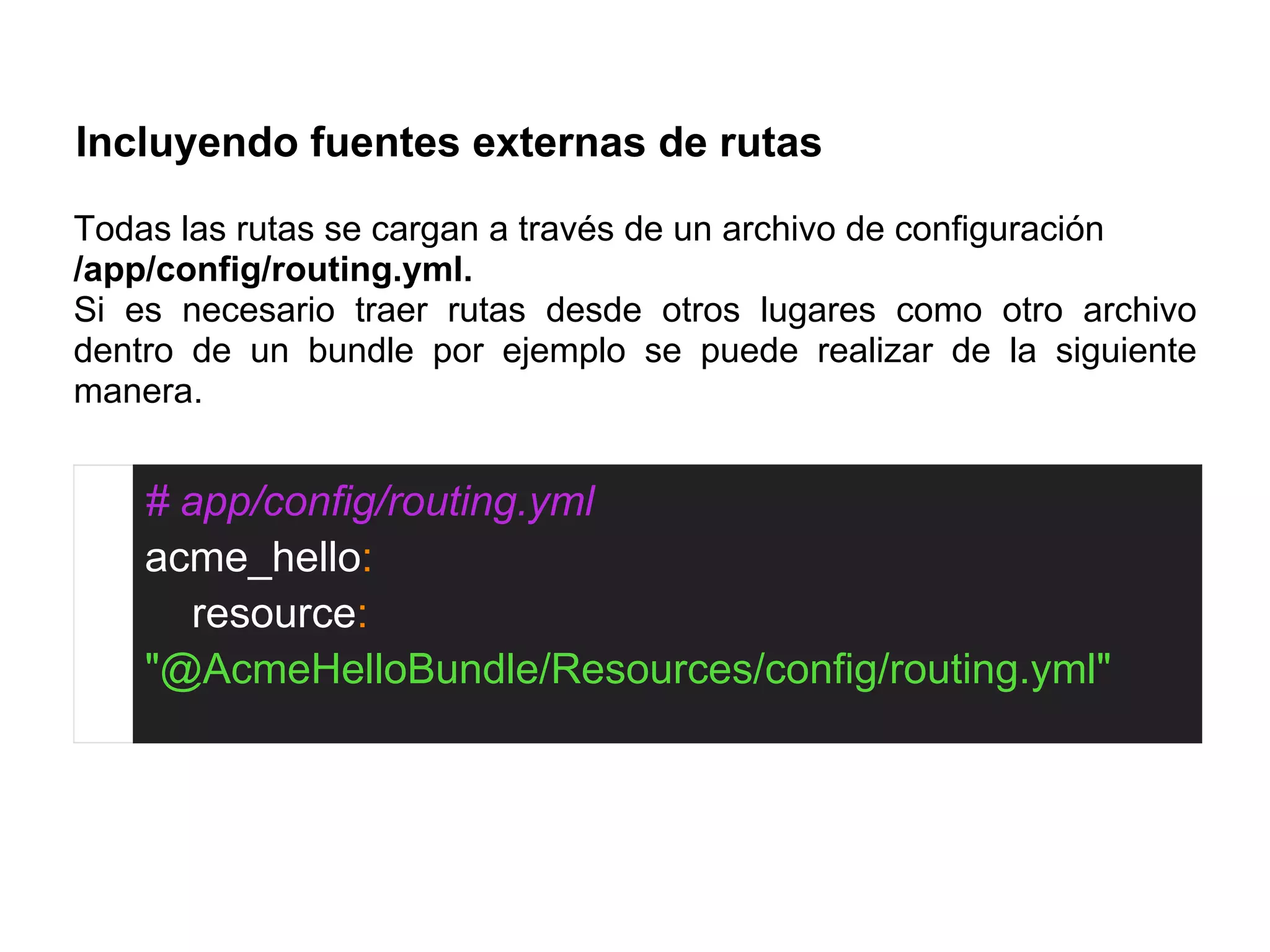 Incluyendo fuentes externas de rutas
Todas las rutas se cargan a través de un archivo de configuración
/app/config/routing.yml.
Si es necesario traer rutas desde otros lugares como otro archivo
dentro de un bundle por ejemplo se puede realizar de la siguiente
manera.
# app/config/routing.yml
acme_hello:
resource:
"@AcmeHelloBundle/Resources/config/routing.yml"
 