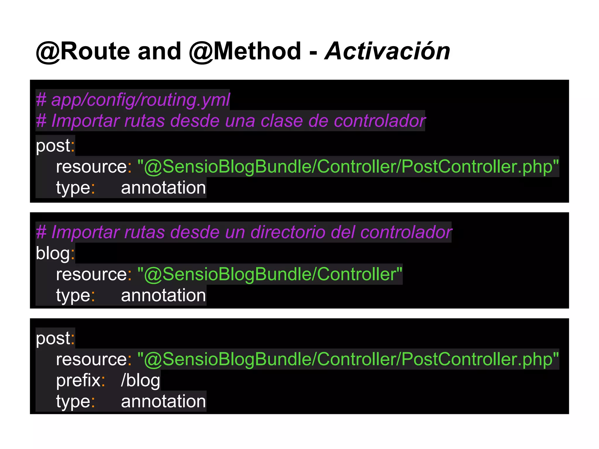 @Route and @Method - Activación
# app/config/routing.yml
# Importar rutas desde una clase de controlador
post:
resource: "@SensioBlogBundle/Controller/PostController.php"
type: annotation
# Importar rutas desde un directorio del controlador
blog:
resource: "@SensioBlogBundle/Controller"
type: annotation
post:
resource: "@SensioBlogBundle/Controller/PostController.php"
prefix: /blog
type: annotation
 