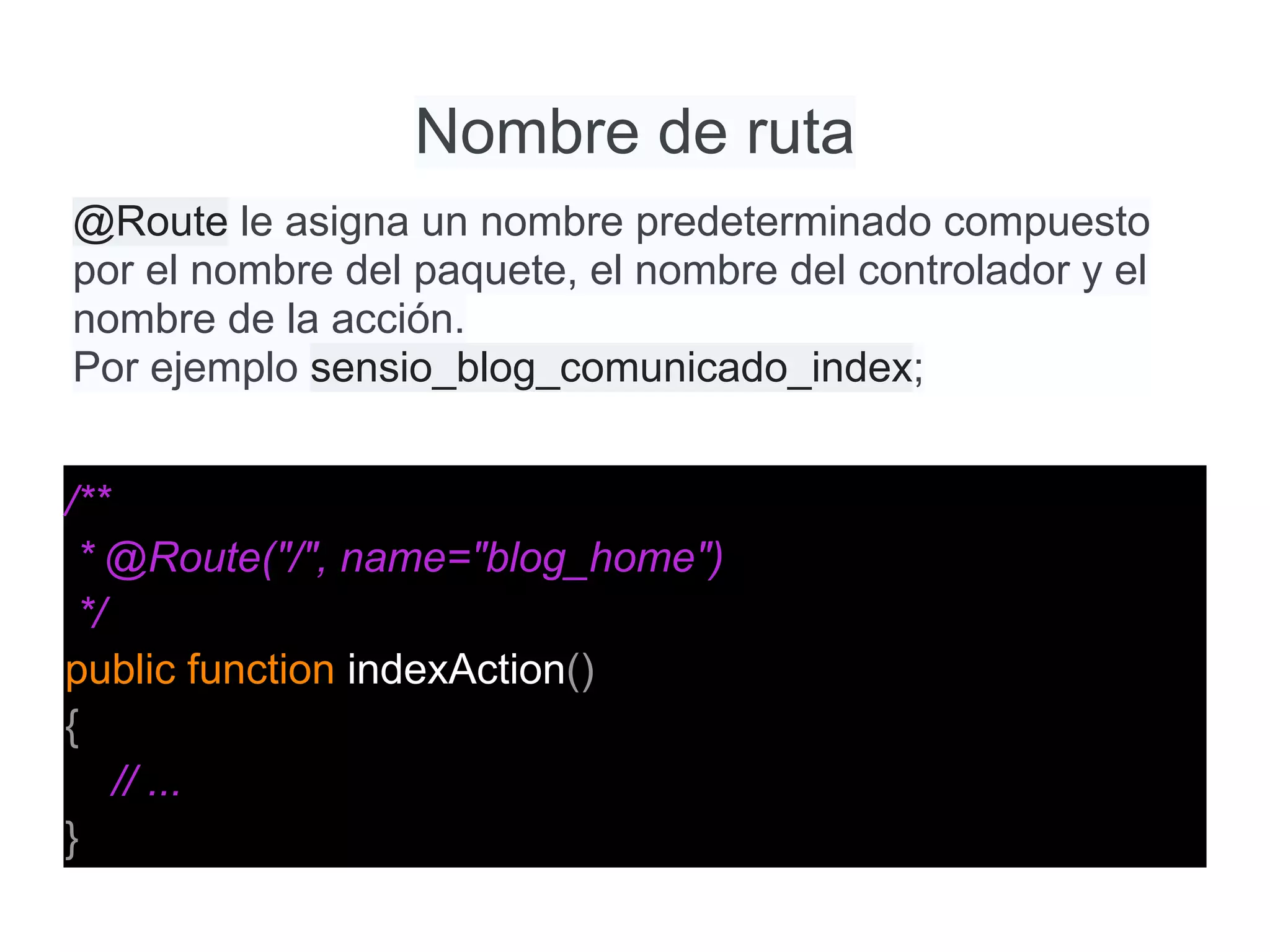 Nombre de ruta
/**
* @Route("/", name="blog_home")
*/
public function indexAction()
{
// ...
}
@Route le asigna un nombre predeterminado compuesto
por el nombre del paquete, el nombre del controlador y el
nombre de la acción.
Por ejemplo sensio_blog_comunicado_index;
 