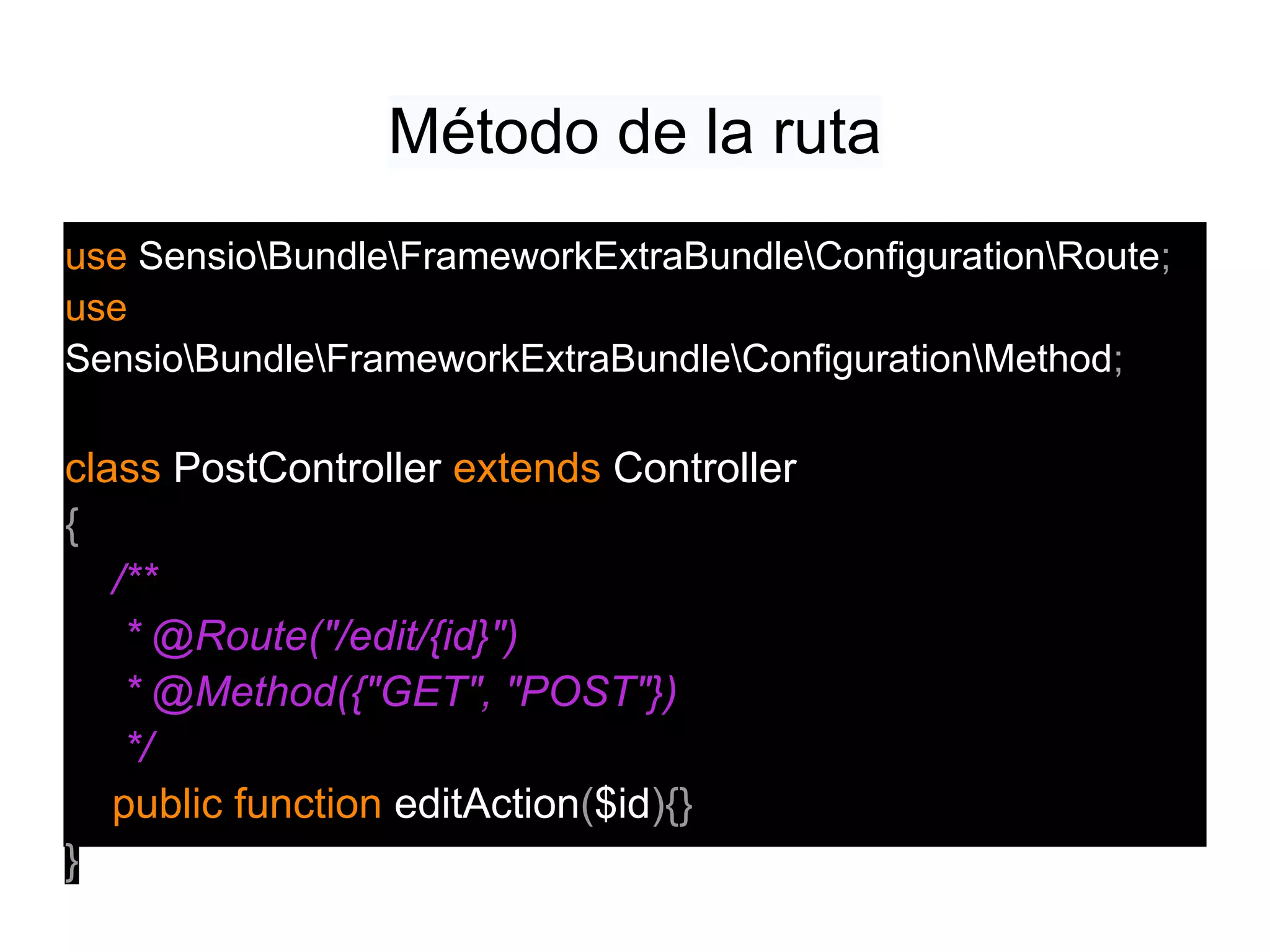 Método de la ruta
use SensioBundleFrameworkExtraBundleConfigurationRoute;
use
SensioBundleFrameworkExtraBundleConfigurationMethod;
class PostController extends Controller
{
/**
* @Route("/edit/{id}")
* @Method({"GET", "POST"})
*/
public function editAction($id){}
}
 
