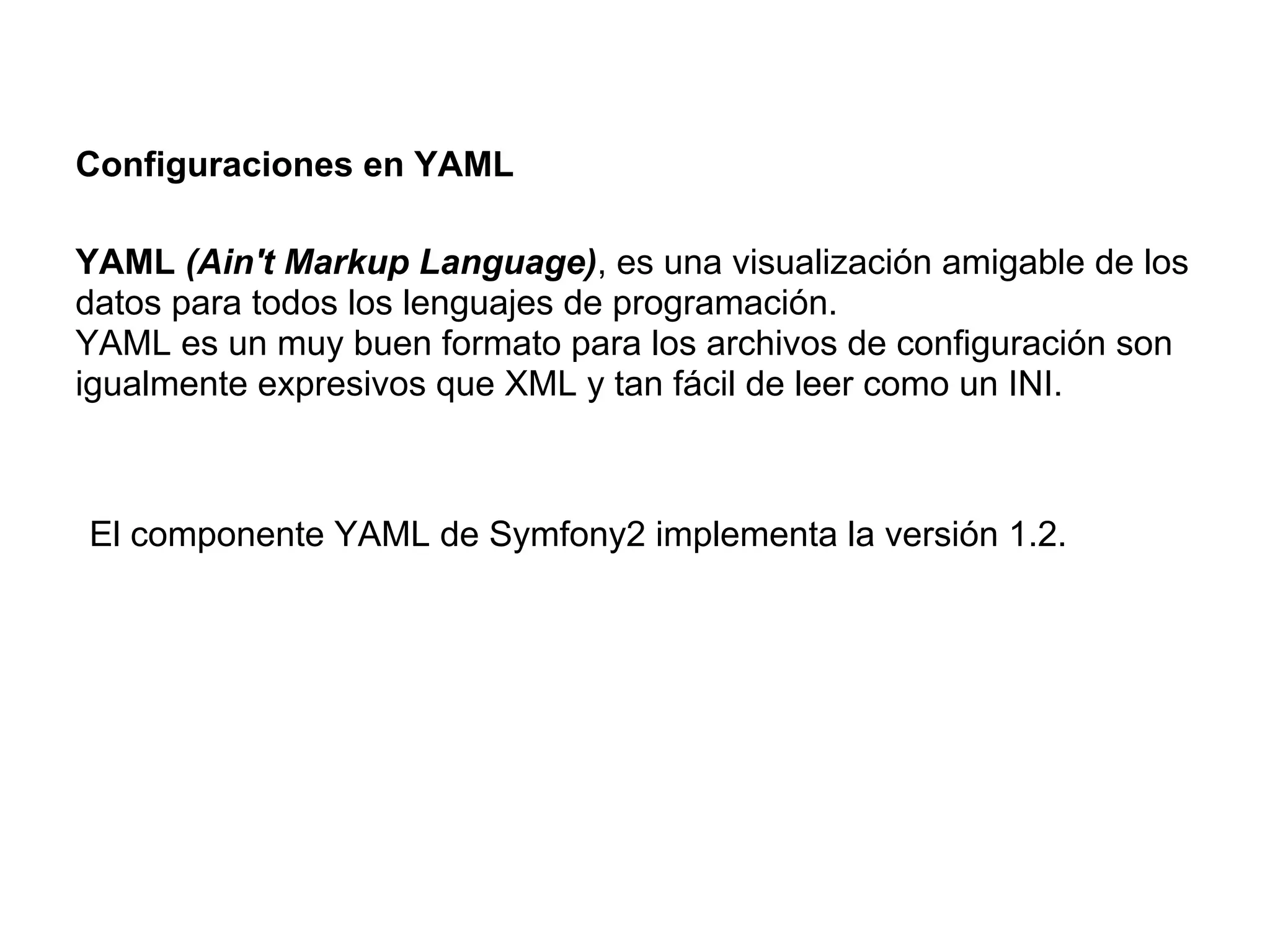 Configuraciones en YAML
YAML (Ain't Markup Language), es una visualización amigable de los
datos para todos los lenguajes de programación.
YAML es un muy buen formato para los archivos de configuración son
igualmente expresivos que XML y tan fácil de leer como un INI.
El componente YAML de Symfony2 implementa la versión 1.2.
 