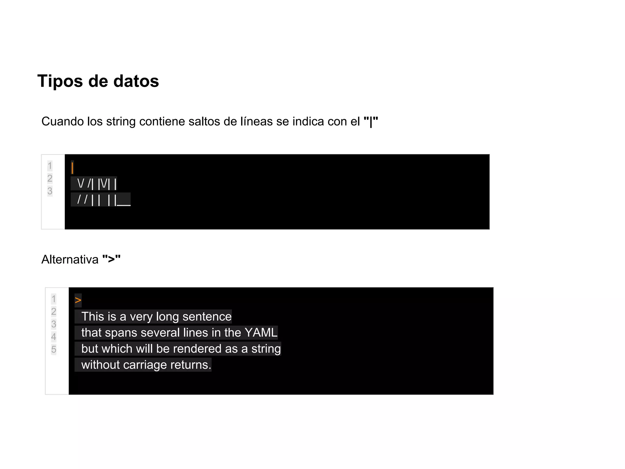 Tipos de datos
Cuando los string contiene saltos de líneas se indica con el "|"
1
2
3
|
/ /| |/| |
/ / | | | |__
Alternativa ">"
1
2
3
4
5
>
This is a very long sentence
that spans several lines in the YAML
but which will be rendered as a string
without carriage returns.
 