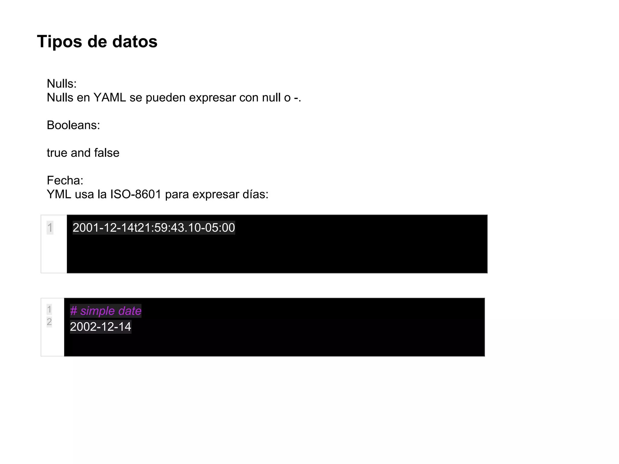 Tipos de datos
Nulls:
Nulls en YAML se pueden expresar con null o -.
Booleans:
true and false
Fecha:
YML usa la ISO-8601 para expresar días:
1 2001-12-14t21:59:43.10-05:00
1
2
# simple date
2002-12-14
 