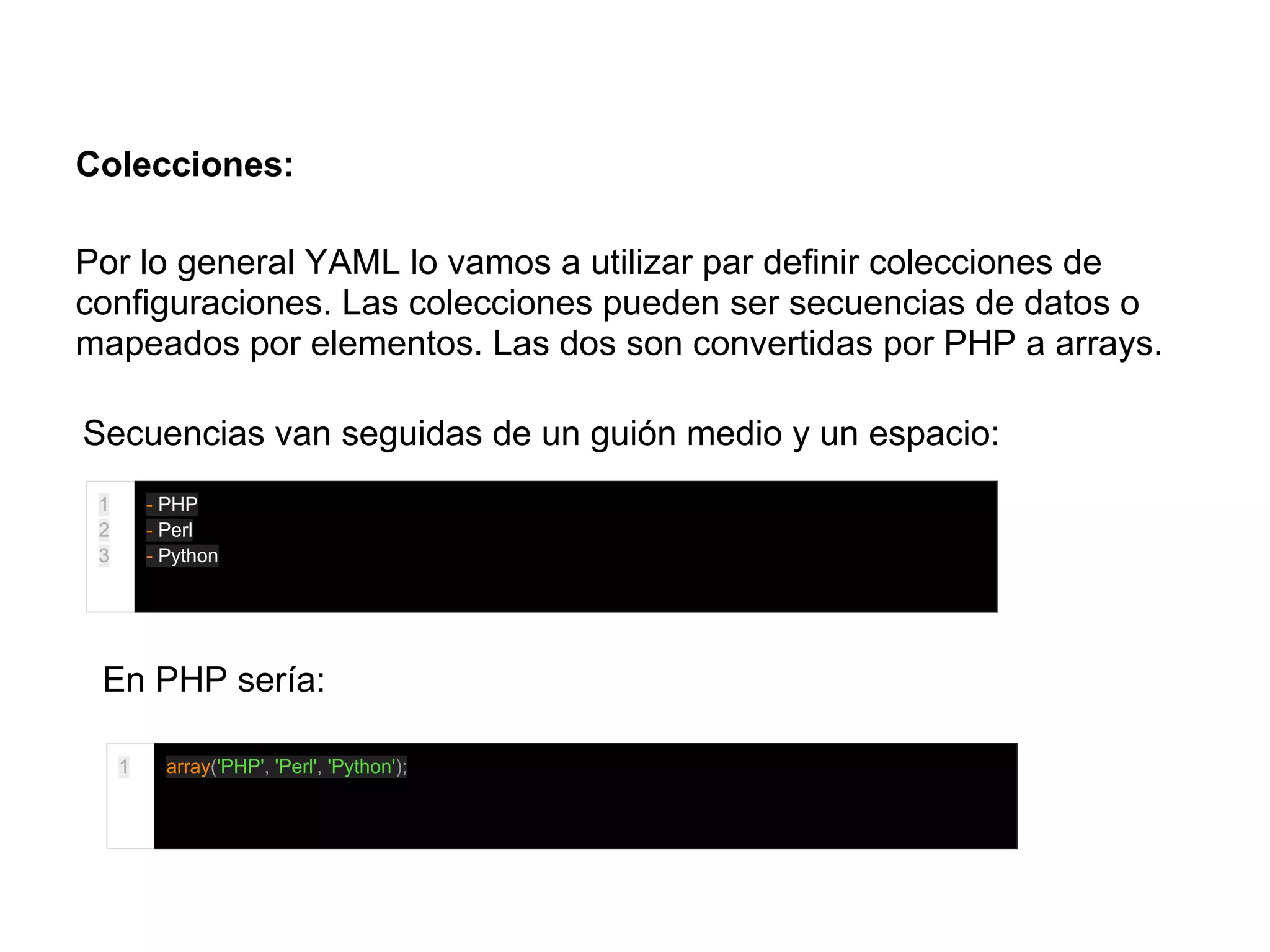 Colecciones:
Por lo general YAML lo vamos a utilizar par definir colecciones de
configuraciones. Las colecciones pueden ser secuencias de datos o
mapeados por elementos. Las dos son convertidas por PHP a arrays.
Secuencias van seguidas de un guión medio y un espacio:
1
2
3
- PHP
- Perl
- Python
En PHP sería:
1 array('PHP', 'Perl', 'Python');
 