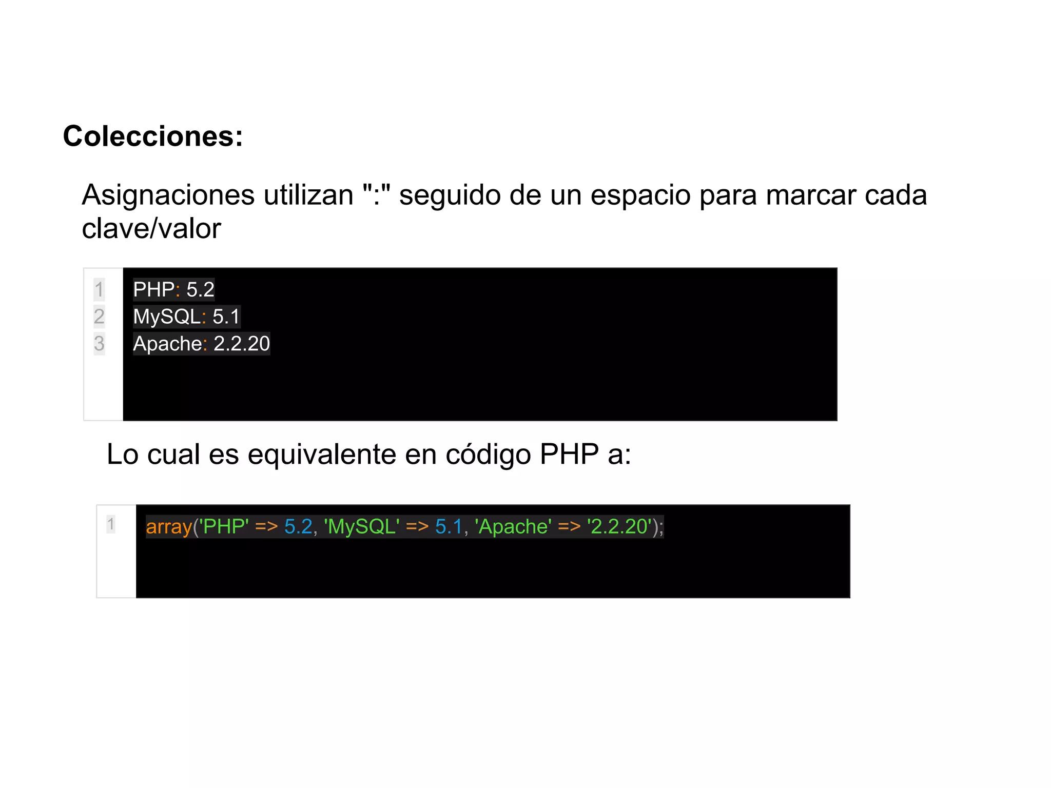 Colecciones:
Asignaciones utilizan ":" seguido de un espacio para marcar cada
clave/valor
1
2
3
PHP: 5.2
MySQL: 5.1
Apache: 2.2.20
Lo cual es equivalente en código PHP a:
1 array('PHP' => 5.2, 'MySQL' => 5.1, 'Apache' => '2.2.20');
 